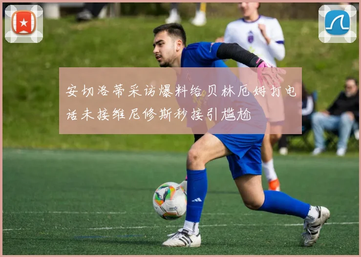 安切洛蒂采访爆料给贝林厄姆打电话未接维尼修斯秒接引尴尬